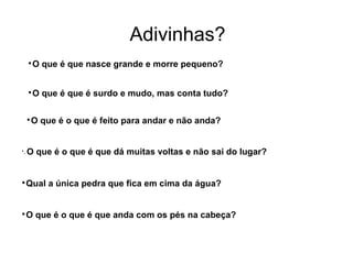 
O que é que nasce grande e morre pequeno?
Adivinhas?

O que é que é surdo e mudo, mas conta tudo?

O que é o que é feito para andar e não anda?

- O que é o que é que dá muitas voltas e não sai do lugar?

Qual a única pedra que fica em cima da água?

O que é o que é que anda com os pés na cabeça?
 