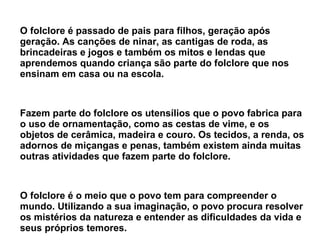 O folclore é passado de pais para filhos, geração após
geração. As canções de ninar, as cantigas de roda, as
brincadeiras e jogos e também os mitos e lendas que
aprendemos quando criança são parte do folclore que nos
ensinam em casa ou na escola.
Fazem parte do folclore os utensílios que o povo fabrica para
o uso de ornamentação, como as cestas de vime, e os
objetos de cerâmica, madeira e couro. Os tecidos, a renda, os
adornos de miçangas e penas, também existem ainda muitas
outras atividades que fazem parte do folclore.
O folclore é o meio que o povo tem para compreender o
mundo. Utilizando a sua imaginação, o povo procura resolver
os mistérios da natureza e entender as dificuldades da vida e
seus próprios temores.
 