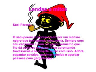 Lendas e mitos
Saci-Pererê
O saci-pererê é representado por um menino
negro que tem apenas uma perna. Sempre com
seu cachimbo e com um gorro vermelho que
lhe dá poderes mágicos. Vive aprontando
travessuras e se diverte muito com isso. Adora
espantar cavalos, queimar comida e acordar
pessoas com gargalhadas.
 