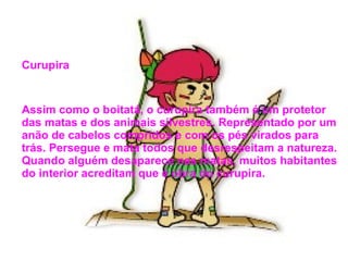 Curupira
Assim como o boitatá, o curupira também é um protetor
das matas e dos animais silvestres. Representado por um
anão de cabelos compridos e com os pés virados para
trás. Persegue e mata todos que desrespeitam a natureza.
Quando alguém desaparece nas matas, muitos habitantes
do interior acreditam que é obra do curupira.
 