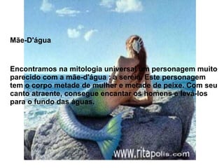 Mãe-D'água
Encontramos na mitologia universal um personagem muito
parecido com a mãe-d'água : a sereia. Este personagem
tem o corpo metade de mulher e metade de peixe. Com seu
canto atraente, consegue encantar os homens e levá-los
para o fundo das águas.
 