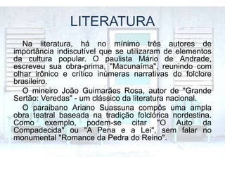 LITERATURA
Na literatura, há no mínimo três autores de
importância indiscutível que se utilizaram de elementos
da cultura popular. O paulista Mário de Andrade,
escreveu sua obra-prima, "Macunaíma", reunindo com
olhar irônico e crítico inúmeras narrativas do folclore
brasileiro.
O mineiro João Guimarães Rosa, autor de "Grande
Sertão: Veredas" - um clássico da literatura nacional.
O paraibano Ariano Suassuna compôs uma ampla
obra teatral baseada na tradição folclórica nordestina.
Como exemplo, podem-se citar "O Auto da
Compadecida" ou "A Pena e a Lei", sem falar no
monumental "Romance da Pedra do Reino".
 