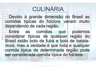 CULINÁRIA
Devido à grande dimensão do Brasil as
comidas típicas do folclore variam muito
dependendo de cada região.
Entre as comidas que podemos
considerar típicas de qualquer região do
Brasil estão bolo de fubá e bolo de batata-
doce, mas a verdade é que toda e qualquer
comida típica de determinada região pode
ser considerada comida típica do folclore.
 