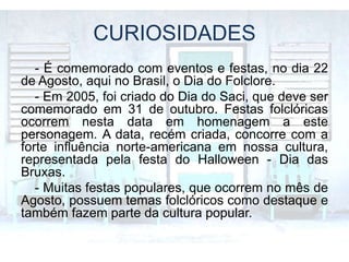 CURIOSIDADES
- É comemorado com eventos e festas, no dia 22
de Agosto, aqui no Brasil, o Dia do Folclore.
- Em 2005, foi criado do Dia do Saci, que deve ser
comemorado em 31 de outubro. Festas folclóricas
ocorrem nesta data em homenagem a este
personagem. A data, recém criada, concorre com a
forte influência norte-americana em nossa cultura,
representada pela festa do Halloween - Dia das
Bruxas.
- Muitas festas populares, que ocorrem no mês de
Agosto, possuem temas folclóricos como destaque e
também fazem parte da cultura popular.
 