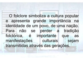 O folclore simboliza a cultura popular
e apresenta grande importância na
identidade de um povo, de uma nação.
Para não se perder a tradição
folclórica, é importante que as
manifestações culturais sejam
transmitidas através das gerações.
 