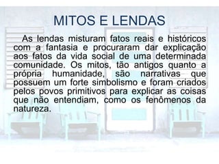 MITOS E LENDAS
As lendas misturam fatos reais e históricos
com a fantasia e procuraram dar explicação
aos fatos da vida social de uma determinada
comunidade. Os mitos, tão antigos quanto a
própria humanidade, são narrativas que
possuem um forte simbolismo e foram criados
pelos povos primitivos para explicar as coisas
que não entendiam, como os fenômenos da
natureza.
 
