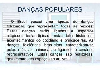 DANÇAS POPULARES
O Brasil possui uma riqueza de danças
folclóricas, que representam todas as regiões.
Essas danças estão ligadas a aspectos
religiosos, festas típicas, lendas, fatos históricos,
acontecimentos do cotidiano e brincadeiras. As
danças folclóricas brasileiras caracterizam-se
pelas músicas animadas e figurinos e cenários
representativos. Estas danças são realizadas,
geralmente, em espaços ao ar livre.
 