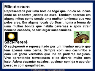 Mãe-de-ouro
Representada por uma bola de fogo que indica os locais
onde se encontra jazidas de ouro. Também aparece em
alguns mitos como sendo uma mulher luminosa que voa
pelos ares. Em alguns locais do Brasil, toma a forma de
uma mulher bonita que habita cavernas e após atrair
homens casados, os faz largar suas famílias.
Saci-Pererê
O saci-pererê é representado por um menino negro que
tem apenas uma perna. Sempre com seu cachimbo e
com um gorro vermelho que lhe dá poderes mágicos.
Vive aprontando travessuras e se diverte muito com
isso. Adora espantar cavalos, queimar comida e acordar
pessoas com gargalhadas.
 