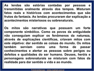 As lendas são estórias contadas por pessoas e
transmitidas oralmente através dos tempos. Misturam
fatos reais e históricos com acontecimentos que são
frutos da fantasia. As lendas procuraram dar explicação a
acontecimentos misteriosos ou sobrenaturais.
Os mitos são narrativas que possuem um forte
componente simbólico. Como os povos da antiguidade
não conseguiam explicar os fenômenos da natureza,
através de explicações científicas, criavam mitos com
este objetivo: dar sentido as coisas do mundo. Os mitos
também serviam como uma forma de passar
conhecimentos e alertar as pessoas sobre perigos ou
defeitos e qualidades do ser humano. Deuses, heróis e
personagens sobrenaturais se misturam com fatos da
realidade para dar sentido a vida e ao mundo.
 