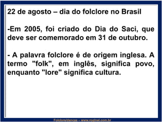 22 de agosto – dia do folclore no Brasil
-Em 2005, foi criado do Dia do Saci, que
deve ser comemorado em 31 de outubro.
- A palavra folclore é de origem inglesa. A
termo "folk", em inglês, significa povo,
enquanto "lore" significa cultura.
 