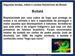Algumas lendas, mitos e contos folclóricos do Brasil:
Boitatá
Representada por uma cobra de fogo que protege as
matas e os animais e tem a capacidade de perseguir e
matar aqueles que desrespeitam a natureza. Acredita-se
que este mito é de origem indígena e que seja um dos
primeiros do folclore brasileiro. Foram encontrados
relatos do boitatá em cartas do padre jesuíta José de
Anchieta, em 1560. Na região nordeste, o boitatá é
conhecido como "fogo que corre".
 