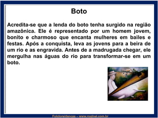 Boto
Acredita-se que a lenda do boto tenha surgido na região
amazônica. Ele é representado por um homem jovem,
bonito e charmoso que encanta mulheres em bailes e
festas. Após a conquista, leva as jovens para a beira de
um rio e as engravida. Antes de a madrugada chegar, ele
mergulha nas águas do rio para transformar-se em um
boto.
 