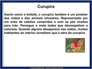 Curupira
Assim como o boitatá, o curupira também é um protetor
das matas e dos animais silvestres. Representado por
um anão de cabelos compridos e com os pés virados
para trás. Persegue e mata todos que desrespeitam a
natureza. Quando alguém desaparece nas matas, muitos
habitantes do interior acreditam que é obra do curupira.
 