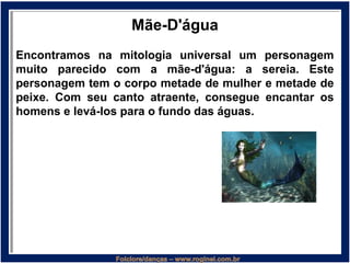 Mãe-D'água
Encontramos na mitologia universal um personagem
muito parecido com a mãe-d'água: a sereia. Este
personagem tem o corpo metade de mulher e metade de
peixe. Com seu canto atraente, consegue encantar os
homens e levá-los para o fundo das águas.
 