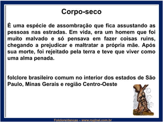 Corpo-seco
É uma espécie de assombração que fica assustando as
pessoas nas estradas. Em vida, era um homem que foi
muito malvado e só pensava em fazer coisas ruins,
chegando a prejudicar e maltratar a própria mãe. Após
sua morte, foi rejeitado pela terra e teve que viver como
uma alma penada.
folclore brasileiro comum no interior dos estados de São
Paulo, Minas Gerais e região Centro-Oeste
 