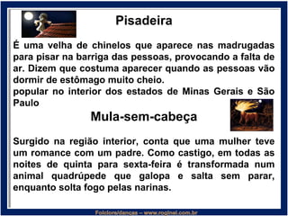 Pisadeira
É uma velha de chinelos que aparece nas madrugadas
para pisar na barriga das pessoas, provocando a falta de
ar. Dizem que costuma aparecer quando as pessoas vão
dormir de estômago muito cheio.
popular no interior dos estados de Minas Gerais e São
Paulo
Mula-sem-cabeça
Surgido na região interior, conta que uma mulher teve
um romance com um padre. Como castigo, em todas as
noites de quinta para sexta-feira é transformada num
animal quadrúpede que galopa e salta sem parar,
enquanto solta fogo pelas narinas.
 