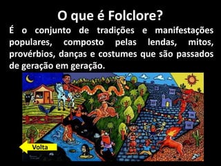 O que é Folclore?
É o conjunto de tradições e manifestações
populares, composto pelas lendas, mitos,
provérbios, danças e costumes que são passados
de geração em geração.
Volta
 