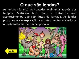 O que são lendas?
As lendas são estórias contadas oralmente através dos
tempos. Misturam fatos reais e históricos com
acontecimentos que são frutos da fantasia. As lendas
procuraram dar explicação a acontecimentos misteriosos
ou sobrenaturais pelo saber popular.
Volta
 