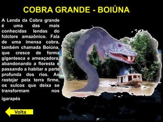 A Lenda da Cobra grande
é uma das mais
conhecidas lendas do
folclore amazônico. Fala
de uma imensa cobra,
também chamada Boiúna,
que cresce de forma
gigantesca e ameaçadora,
abandonando a floresta e
passando a habitar a parte
profunda dos rios. Ao
rastejar pela terra firme,
os sulcos que deixa se
transformam nos
igarapés.
COBRA GRANDE - BOIÚNA
Volta
 