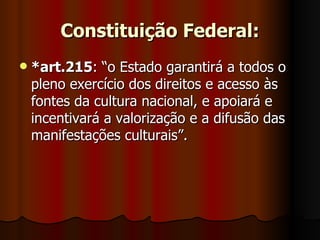 Constituição Federal: *art.215 : “o Estado garantirá a todos o pleno exercício dos direitos e acesso às fontes da cultura nacional, e apoiará e incentivará a valorização e a difusão das manifestações culturais”. 
