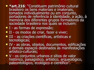 *art.216 : “Constituem patrimônio cultural brasileiro os bens materiais e imateriais, tomados individualmente ou em conjunto, portadores de referência à identidade, a ação, à memória dos diferentes grupos formadores da sociedade brasileira nos quais se incluem: I - as formas de expressão; II - os modos de criar, fazer e viver; III - as criações científicas, artísticas e tecnológicas; IV - as obras, objetos, documentos, edificações e demais espaços destinados às manifestações artístico-culturais; V - os conjuntos urbanos e sítios de valor histórico, paisagístico, artístico, arqueológico, paleontológico, ecológico e científico”. 