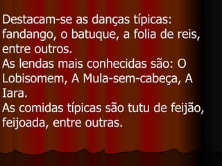 Destacam-se as danças típicas: fandango, o batuque, a folia de reis, entre outros.  As lendas mais conhecidas são: O Lobisomem, A Mula-sem-cabeça, A Iara.  As comidas típicas são tutu de feijão, feijoada, entre outras.  