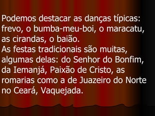 Podemos destacar as danças típicas: frevo, o bumba-meu-boi, o maracatu, as cirandas, o baião.  As festas tradicionais são muitas, algumas delas: do Senhor do Bonfim, da Iemanjá, Paixão de Cristo, as romarias como a de Juazeiro do Norte no Ceará, Vaquejada.  