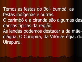 Temos as festas do Boi- bumbá, as festas indígenas e outras.  O carimbó e a ciranda são algumas das danças típicas da região.  As lendas podemos destacar a da mãe-d’água, O Curupira, da Vitória-régia, do Uirapuru.  