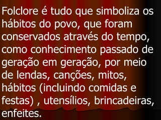 Folclore é tudo que simboliza os hábitos do povo, que foram conservados através do tempo, como conhecimento passado de geração em geração, por meio de lendas, canções, mitos, hábitos (incluindo comidas e festas) , utensílios, brincadeiras, enfeites.  