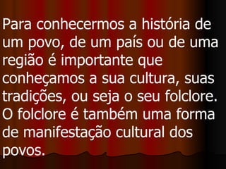 Para conhecermos a história de um povo, de um país ou de uma região é importante que conheçamos a sua cultura, suas tradições, ou seja o seu folclore. O folclore é também uma forma de manifestação cultural dos povos.  