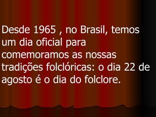 Desde 1965 , no Brasil, temos um dia oficial para comemoramos as nossas tradições folclóricas: o dia 22 de agosto é o dia do folclore.  