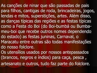 As canções de ninar que são passadas de pais para filhos, cantigas de roda, brincadeiras, jogos, lendas e mitos, superstições, artes. Além disso, as danças típicas das regiões e as festas típicas como a Festa do Boi (do Boi-bumbá ou Bumba-meu-boi que recebe outros nomes dependendo do estado) as festas juninas, Carnaval, o Maracatu entre outras são todas manifestações do nosso folclore.  Os utensílios usados por nossos antepassados (brancos, negros e índios) para caça, pesca , artesanato e outros, tudo faz parte do folclore.   