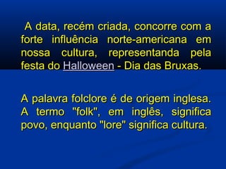   A data, recém criada, concorre com a forte influência norte-americana em nossa cultura, representanda pela festa do  Halloween  - Dia das Bruxas. A palavra folclore é de origem inglesa. A termo "folk", em inglês, significa povo, enquanto "lore" significa cultura. 