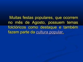   Muitas festas populares, que ocorrem no mês de Agosto, possuem temas folclóricos como destaque e também fazem parte da  cultura popular . 