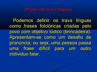 O que são trava linguas   Podemos definir os trava línguas como frases folclóricas criadas pelo povo com objetivo lúdico (brincadeira). Apresentam-se como um desafio de pronúncia, ou seja, uma pessoa passa uma frase díficil para um outro indíviduo falar.  