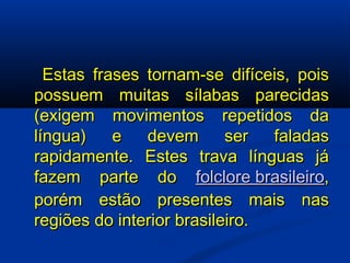   Estas frases tornam-se difíceis, pois possuem muitas sílabas parecidas (exigem movimentos repetidos da língua) e devem ser faladas rapidamente. Estes trava línguas já fazem parte do  folclore brasileiro , porém estão presentes mais nas regiões do interior brasileiro.  