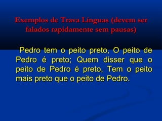 Exemplos de Trava Línguas (devem ser falados rapidamente sem pausas)   Pedro tem o peito preto, O peito de Pedro é preto; Quem disser que o peito de Pedro é preto, Tem o peito mais preto que o peito de Pedro. 