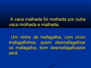   A vaca malhada foi molhada por outra vaca molhada e malhada.   Um ninho de mafagafos, com cinco mafagafinhos, quem desmafagafizar os mafagafos, bom desmafagafizador será. 
