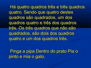   Há quatro quadros três e três quadros quatro. Sendo que quatro destes quadros são quadrados, um dos quadros quatro e três dos quadros três. Os três quadros que não são quadrados, são dois dos quadros quatro e um dos quadros três.   Pinga a pipa Dentro do prato Pia o pinto e mia o gato. 