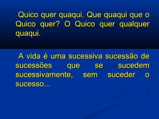   Quico quer quaqui. Que quaqui que o Quico quer? O Quico quer qualquer quaqui.   A vida é uma sucessiva sucessão de sucessões que se sucedem sucessivamente, sem suceder o sucesso... 