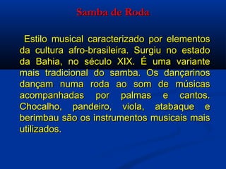 Samba de Roda   Estilo musical caracterizado por elementos da cultura afro-brasileira. Surgiu no estado da Bahia, no século XIX. É uma variante mais tradicional do samba. Os dançarinos dançam numa roda ao som de músicas acompanhadas por palmas e cantos. Chocalho, pandeiro, viola, atabaque e berimbau são os instrumentos musicais mais utilizados. 