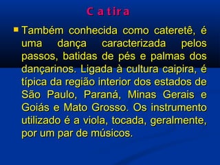 Catira Também conhecida como cateretê, é uma dança caracterizada pelos passos, batidas de pés e palmas dos dançarinos. Ligada à cultura caipira, é típica da região interior dos estados de São Paulo, Paraná, Minas Gerais e Goiás e Mato Grosso. Os instrumento utilizado é a viola, tocada, geralmente, por um par de músicos. 