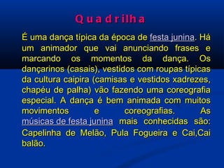 Quadrilha É uma dança típica da época de  festa junina . Há um animador que vai anunciando frases e marcando os momentos da dança. Os dançarinos (casais), vestidos com roupas típicas da cultura caipira (camisas e vestidos xadrezes, chapéu de palha) vão fazendo uma coreografia especial. A dança é bem animada com muitos movimentos e coreografias. As  músicas de festa junina  mais conhecidas são: Capelinha de Melão, Pula Fogueira e Cai,Cai balão.  