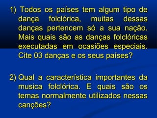 1) Todos os países tem algum tipo de dança folclórica, muitas dessas danças pertencem só a sua nação. Mais quais são as danças folclóricas executadas em ocasiões especiais. Cite 03 danças e os seus países? 2) Qual a característica importantes da musica folclórica. E quais são os temas normalmente utilizados nessas canções? 
