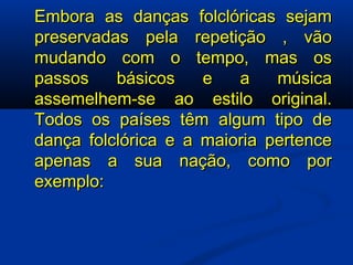 Embora as danças folclóricas sejam preservadas pela repetição , vão mudando com o tempo, mas os passos básicos e a música assemelhem-se ao estilo original. Todos os países têm algum tipo de dança folclórica e a maioria pertence apenas a sua nação, como por exemplo: 