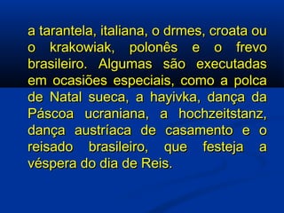 a tarantela, italiana, o drmes, croata ou o krakowiak, polonês e o frevo brasileiro. Algumas são executadas em ocasiões especiais, como a polca de Natal sueca, a hayivka, dança da Páscoa ucraniana, a hochzeitstanz, dança austríaca de casamento e o reisado brasileiro, que festeja a véspera do dia de Reis. 