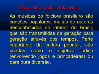 O que são musicas folclóricas As músicas do folclore brasileiro são canções populares, muitas de autores desconhecidos do interior do Brasil, que são transmitidas de geração para geração através dos tempos. Parte importante da cultura popular, são usadas como o objetivo lúdico (envolvendo jogos e brincadeiras) ou para pura diversão. 