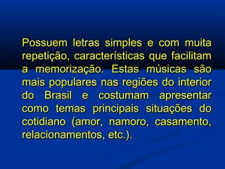 Possuem letras simples e com muita repetição, características que facilitam a memorização. Estas músicas são mais populares nas regiões do interior do Brasil e costumam apresentar como temas principais situações do cotidiano (amor, namoro, casamento, relacionamentos, etc.). 