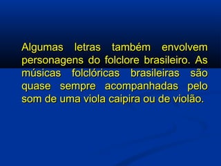 Algumas letras também envolvem personagens do folclore brasileiro. As músicas folclóricas brasileiras são quase sempre acompanhadas pelo som de uma viola caipira ou de violão. 