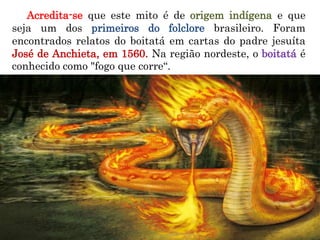 Acredita-se que este mito é de origem indígena e que
seja um dos primeiros do folclore brasileiro. Foram
encontrados relatos do boitatá em cartas do padre jesuíta
José de Anchieta, em 1560. Na região nordeste, o boitatá é
conhecido como "fogo que corre“.
 